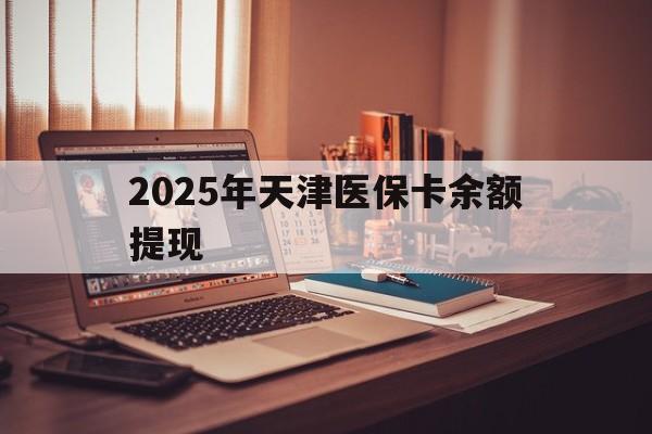 开平最新2025年天津医保卡余额提现方法分析(最方便真实的开平2025年天津医保卡余额提现多少方法)