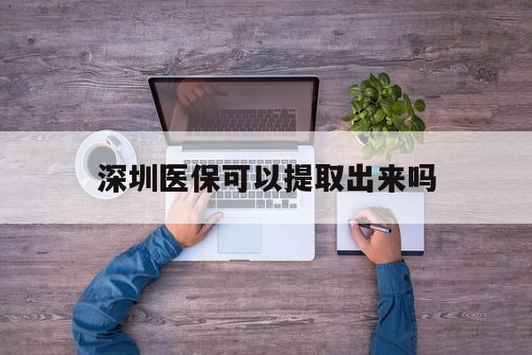 开平最新深圳医保可以提取出来吗方法分析(最方便真实的开平深圳医保能提取吗方法)